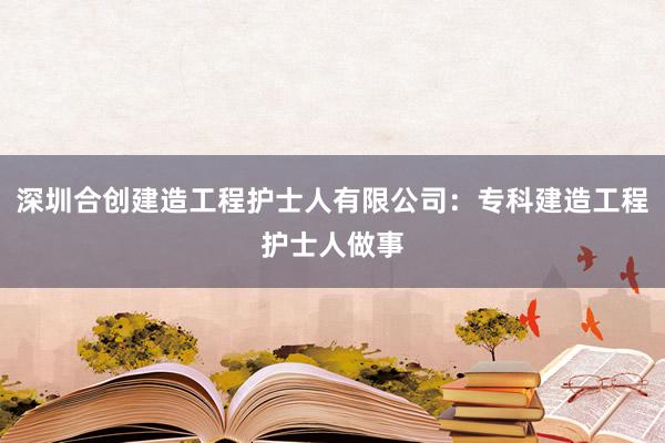 深圳合创建造工程护士人有限公司：专科建造工程护士人做事