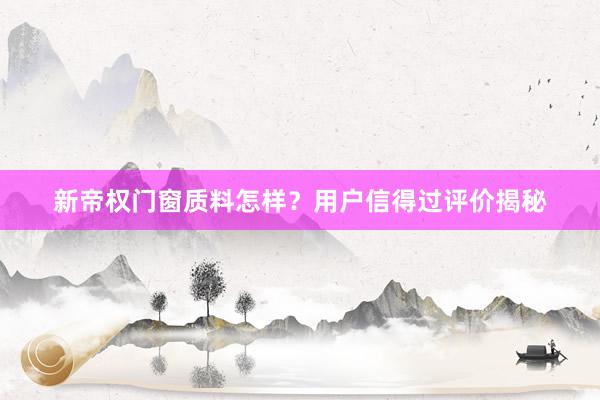新帝权门窗质料怎样？用户信得过评价揭秘
