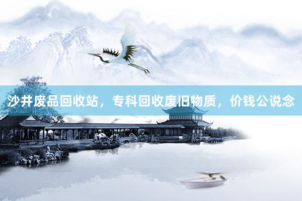 沙井废品回收站，专科回收废旧物质，价钱公说念