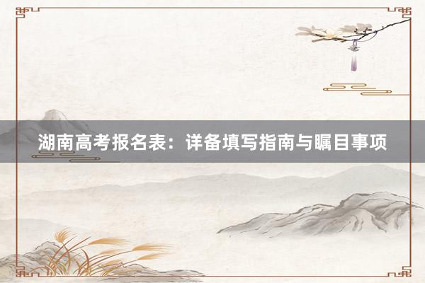 湖南高考报名表：详备填写指南与瞩目事项