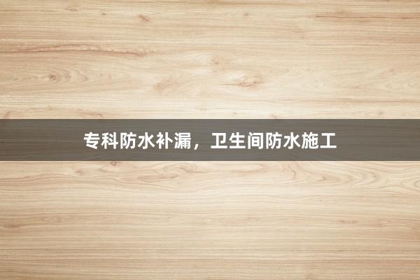 专科防水补漏，卫生间防水施工