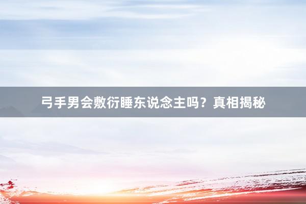 弓手男会敷衍睡东说念主吗？真相揭秘