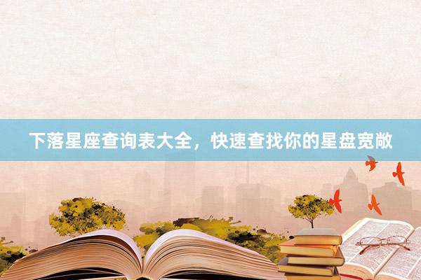 下落星座查询表大全，快速查找你的星盘宽敞