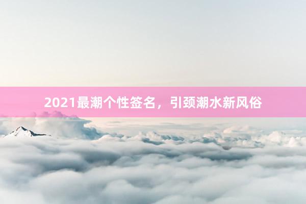 2021最潮个性签名，引颈潮水新风俗